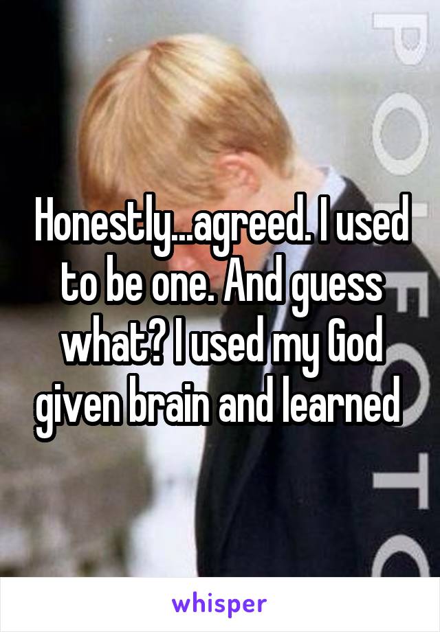 Honestly...agreed. I used to be one. And guess what? I used my God given brain and learned 