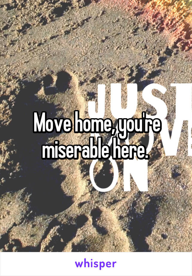 Move home, you're miserable here. 