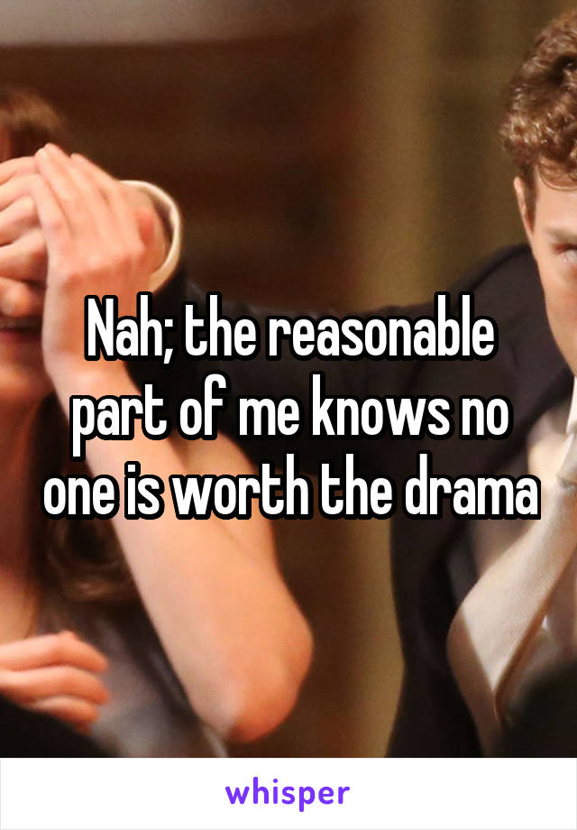 Nah; the reasonable part of me knows no one is worth the drama
