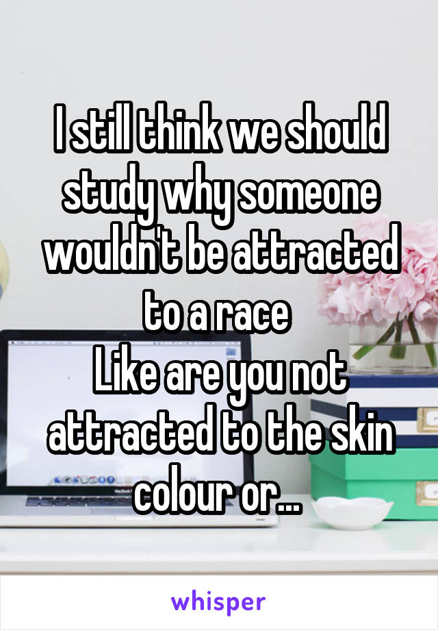 I still think we should study why someone wouldn't be attracted to a race 
Like are you not attracted to the skin colour or... 