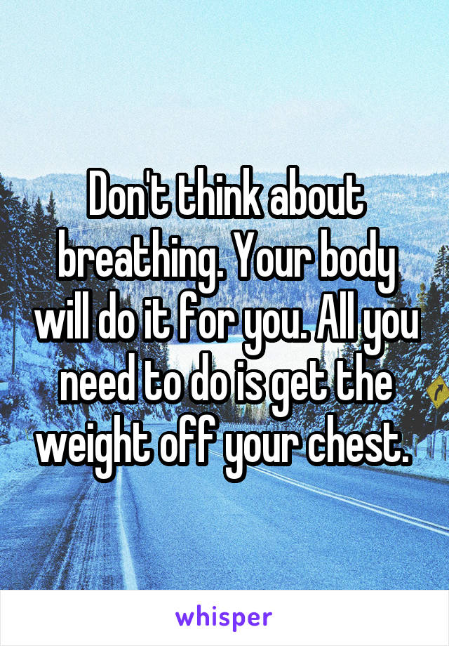 Don't think about breathing. Your body will do it for you. All you need to do is get the weight off your chest. 