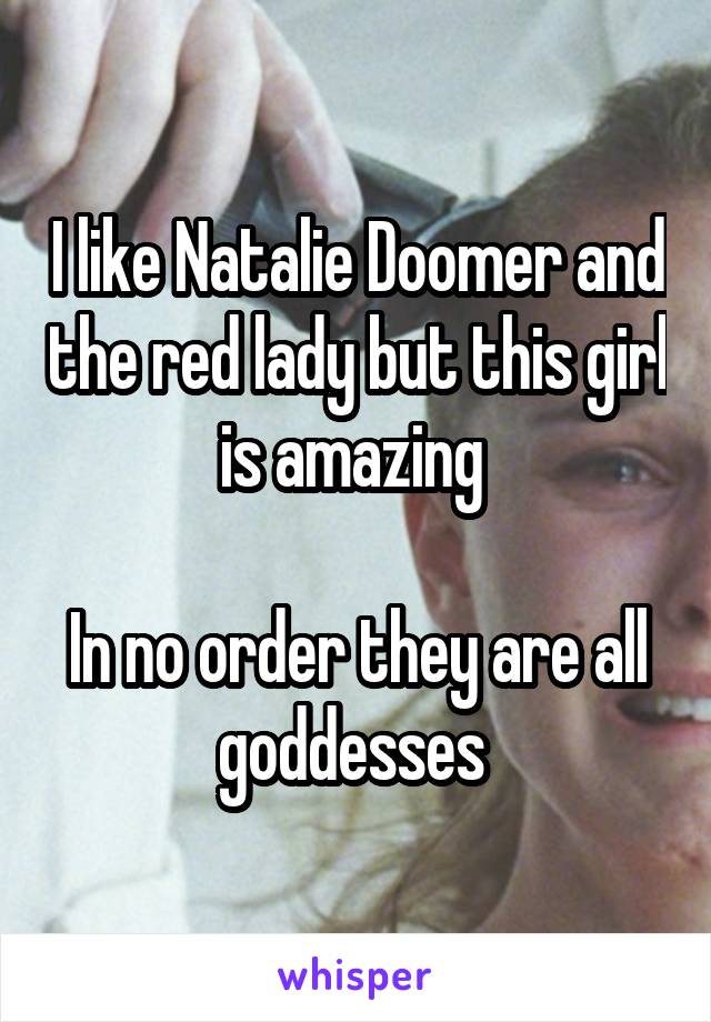 I like Natalie Doomer and the red lady but this girl is amazing 

In no order they are all goddesses 