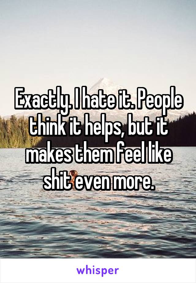 Exactly. I hate it. People think it helps, but it makes them feel like shit even more.