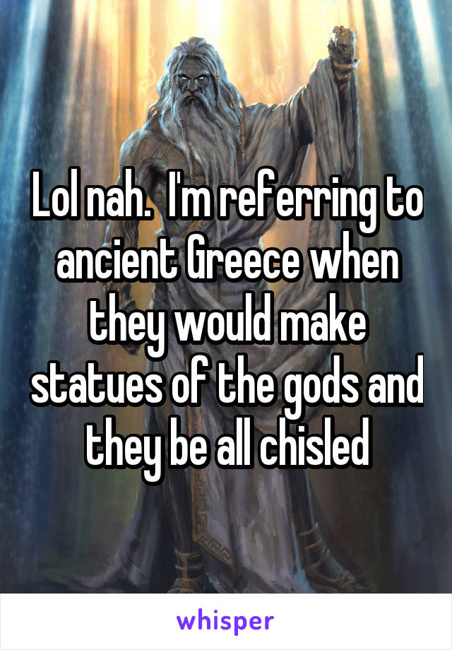 Lol nah.  I'm referring to ancient Greece when they would make statues of the gods and they be all chisled
