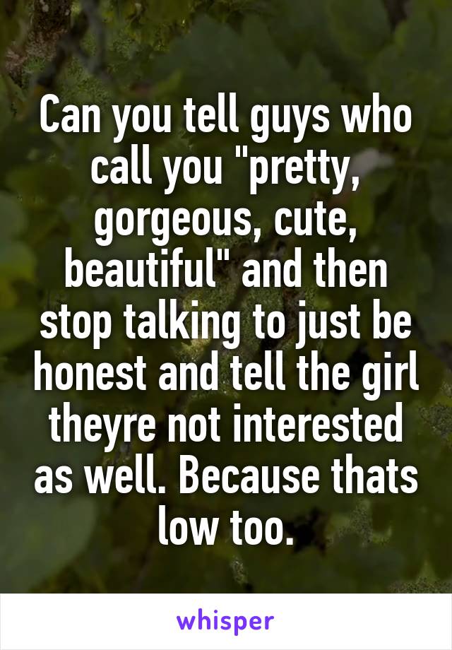 Can you tell guys who call you "pretty, gorgeous, cute, beautiful" and then stop talking to just be honest and tell the girl theyre not interested as well. Because thats low too.