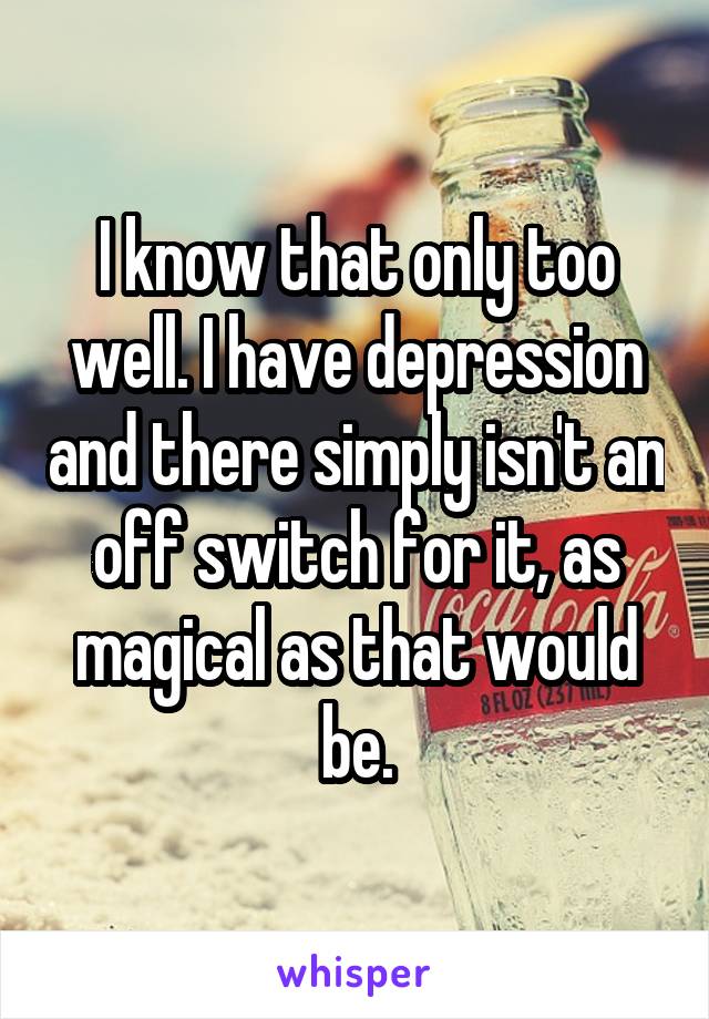 I know that only too well. I have depression and there simply isn't an off switch for it, as magical as that would be.