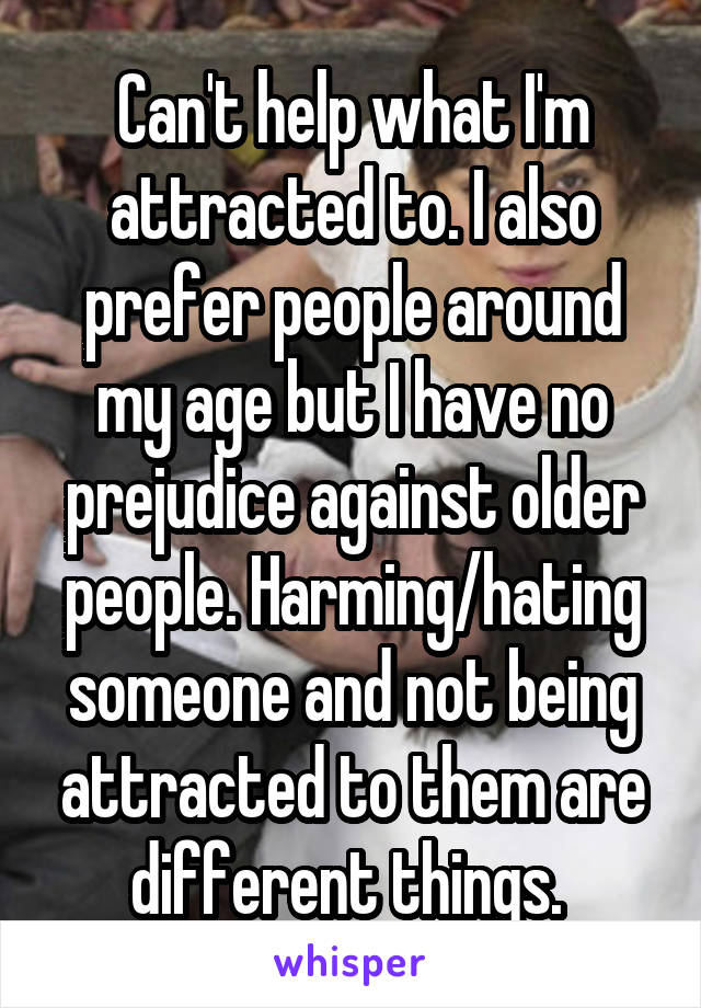 Can't help what I'm attracted to. I also prefer people around my age but I have no prejudice against older people. Harming/hating someone and not being attracted to them are different things. 
