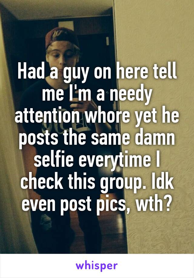 Had a guy on here tell me I'm a needy attention whore yet he posts the same damn selfie everytime I check this group. Idk even post pics, wth?