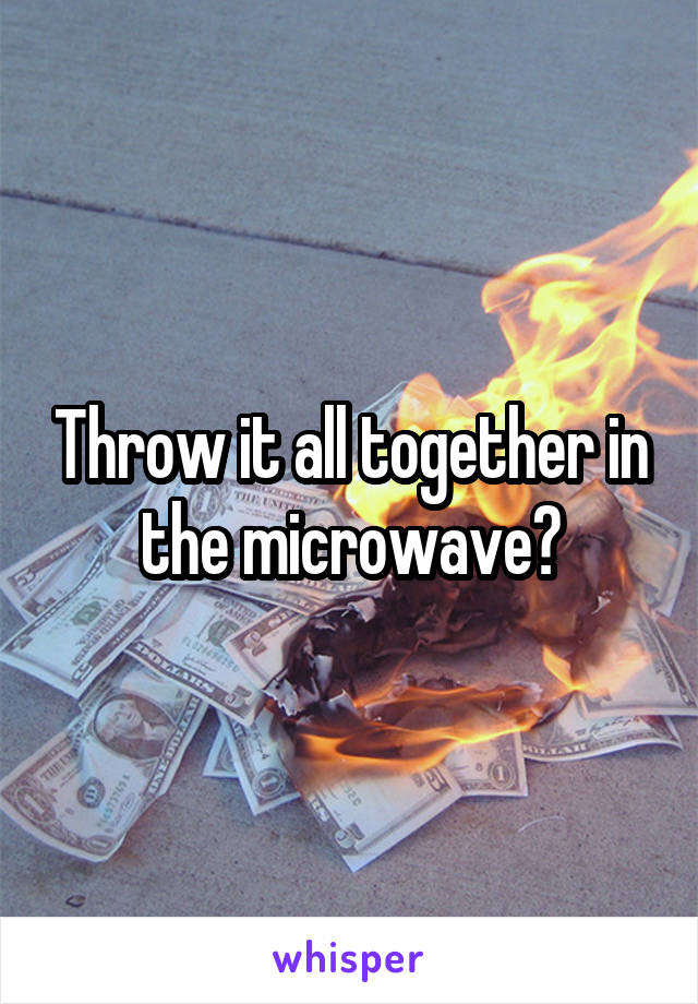 Throw it all together in the microwave?