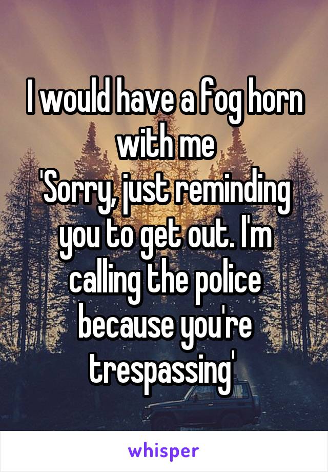 I would have a fog horn with me
'Sorry, just reminding you to get out. I'm calling the police because you're trespassing' 