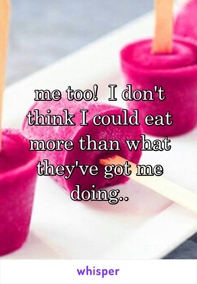 me too!  I don't think I could eat more than what they've got me doing..