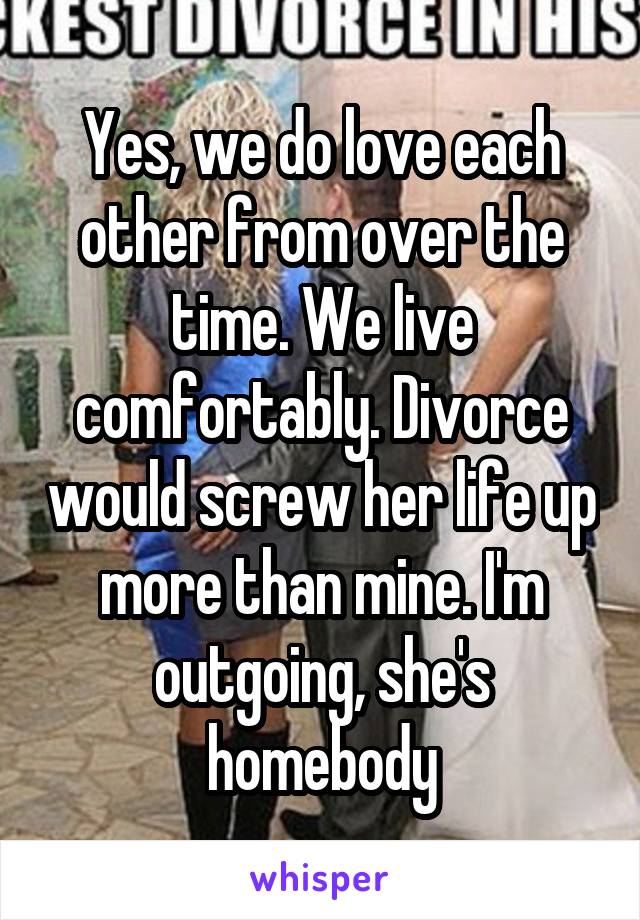 Yes, we do love each other from over the time. We live comfortably. Divorce would screw her life up more than mine. I'm outgoing, she's homebody
