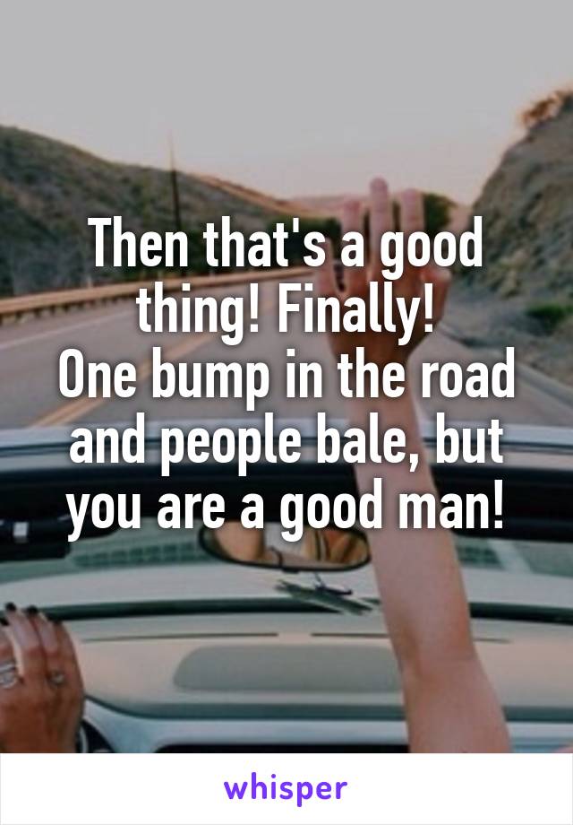 Then that's a good thing! Finally!
One bump in the road and people bale, but you are a good man!
