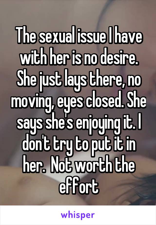 The sexual issue I have with her is no desire. She just lays there, no moving, eyes closed. She says she's enjoying it. I don't try to put it in her.  Not worth the effort