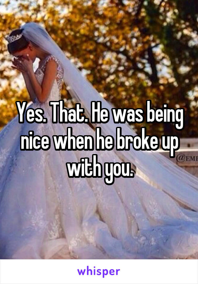 Yes. That. He was being nice when he broke up with you.