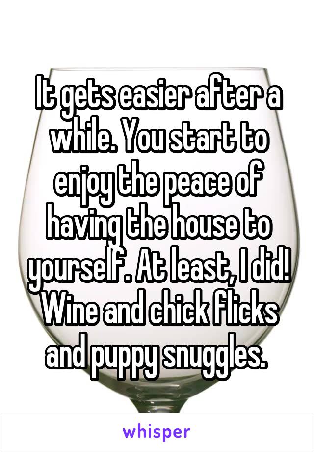 It gets easier after a while. You start to enjoy the peace of having the house to yourself. At least, I did! Wine and chick flicks and puppy snuggles. 