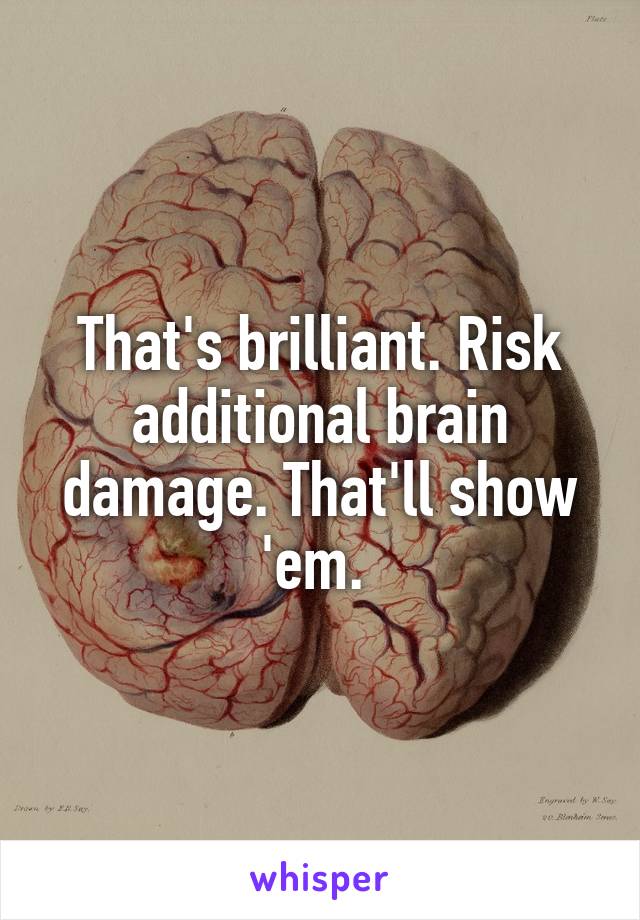 That's brilliant. Risk additional brain damage. That'll show 'em. 