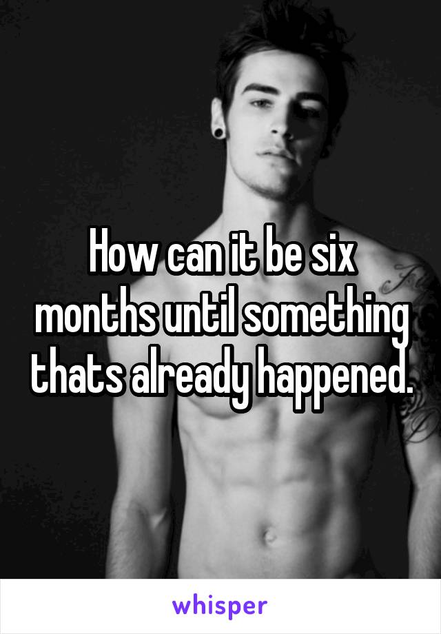 How can it be six months until something thats already happened.