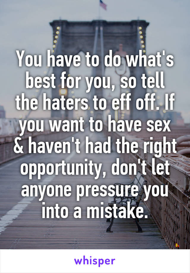 You have to do what's best for you, so tell the haters to eff off. If you want to have sex & haven't had the right opportunity, don't let anyone pressure you into a mistake.