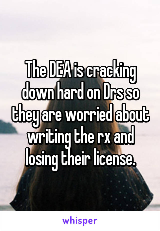 The DEA is cracking down hard on Drs so they are worried about writing the rx and losing their license.