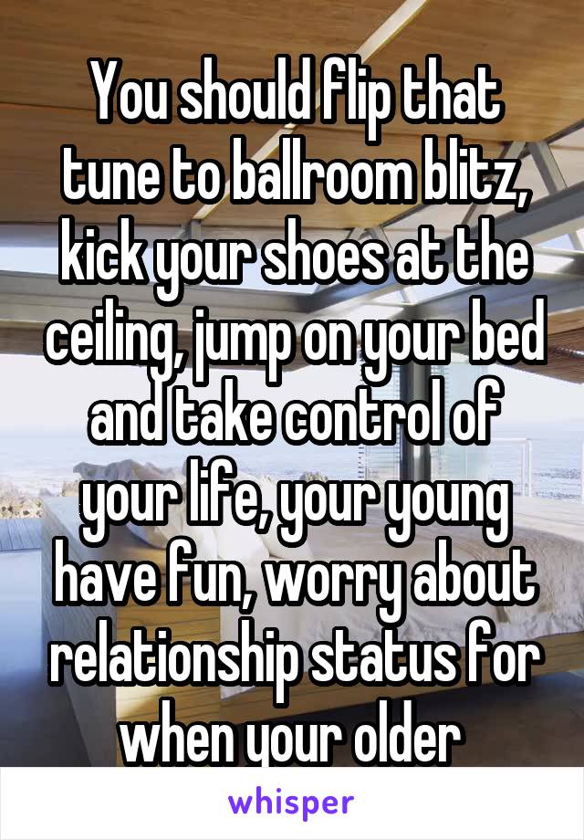 You should flip that tune to ballroom blitz, kick your shoes at the ceiling, jump on your bed and take control of your life, your young have fun, worry about relationship status for when your older 
