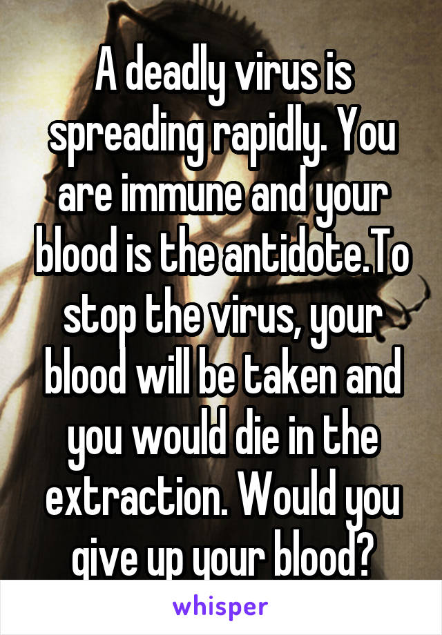 A deadly virus is spreading rapidly. You are immune and your blood is the antidote.To stop the virus, your blood will be taken and you would die in the extraction. Would you give up your blood?