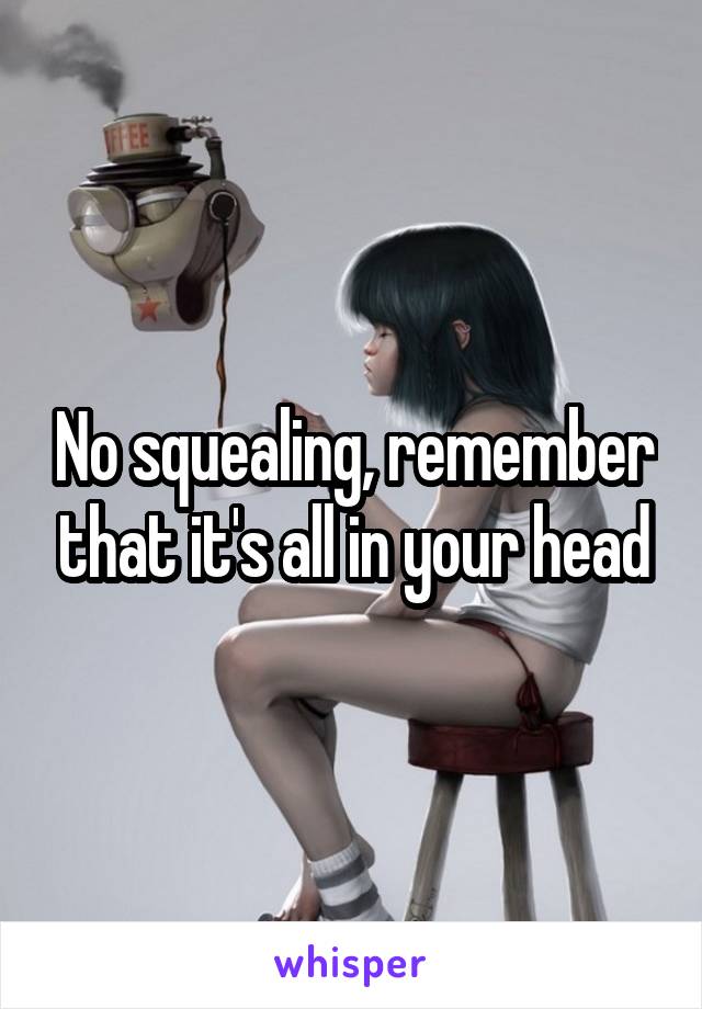 No squealing, remember that it's all in your head