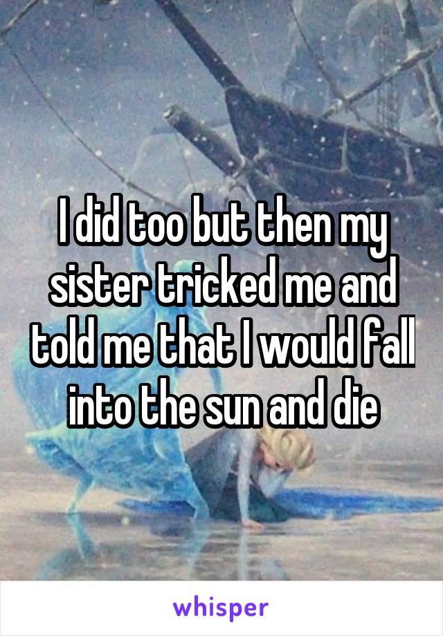I did too but then my sister tricked me and told me that I would fall into the sun and die