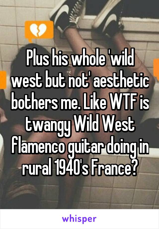 Plus his whole 'wild west but not' aesthetic bothers me. Like WTF is twangy Wild West flamenco guitar doing in rural 1940's France?