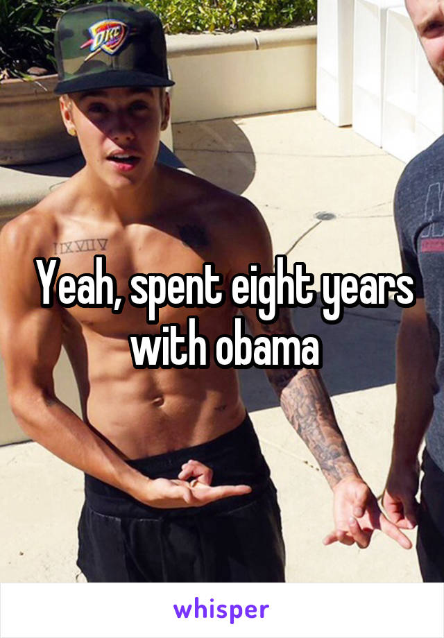 Yeah, spent eight years with obama