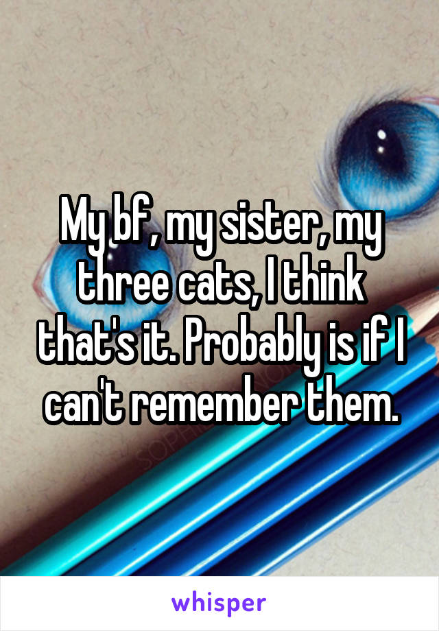 My bf, my sister, my three cats, I think that's it. Probably is if I can't remember them.