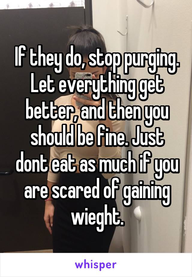 If they do, stop purging. Let everything get better, and then you should be fine. Just dont eat as much if you are scared of gaining wieght.