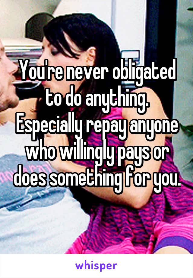 You're never obligated to do anything. Especially repay anyone who willingly pays or does something for you. 