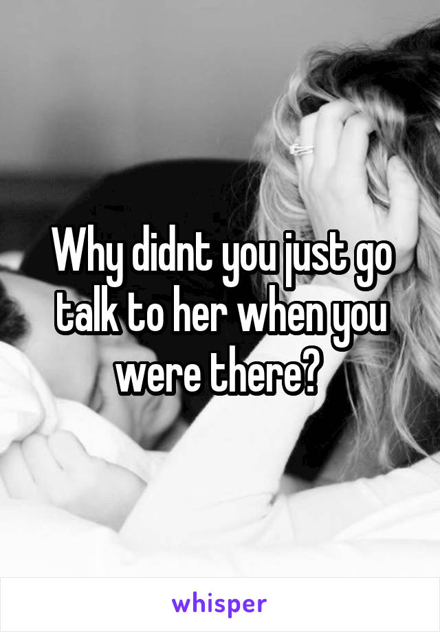 Why didnt you just go talk to her when you were there? 