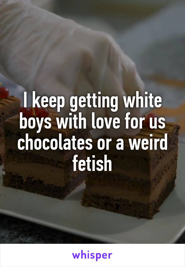 I keep getting white boys with love for us chocolates or a weird fetish