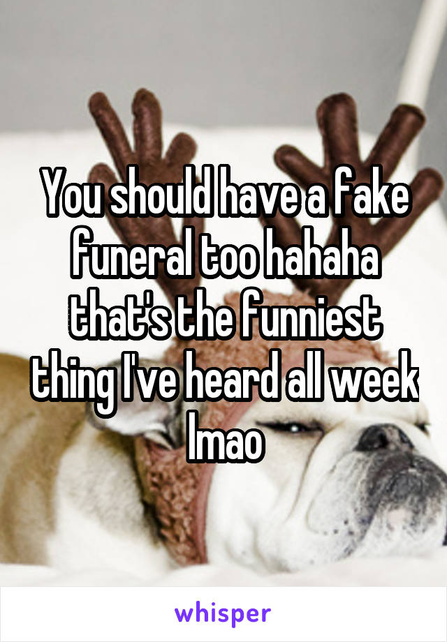 You should have a fake funeral too hahaha that's the funniest thing I've heard all week lmao