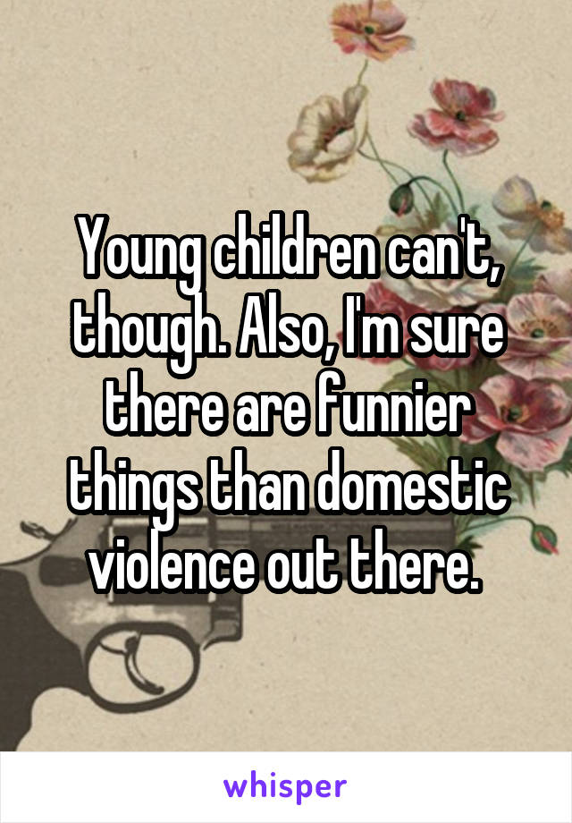 Young children can't, though. Also, I'm sure there are funnier things than domestic violence out there. 