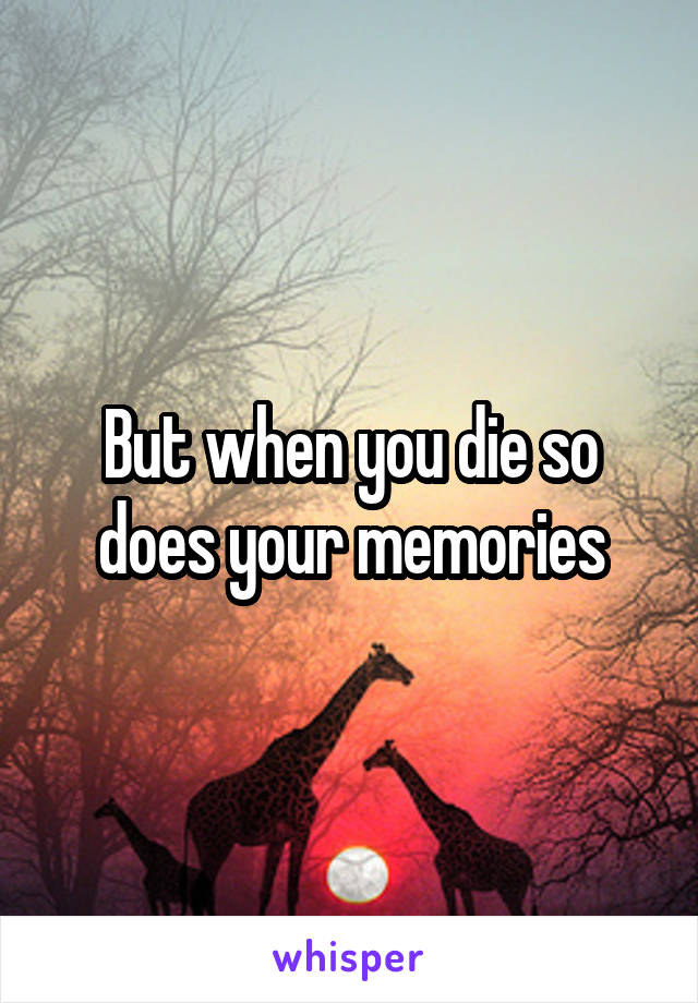 But when you die so does your memories