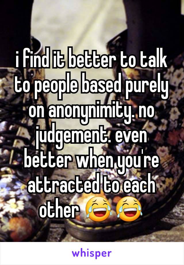 i find it better to talk to people based purely on anonynimity. no judgement. even better when you're attracted to each other 😂😂