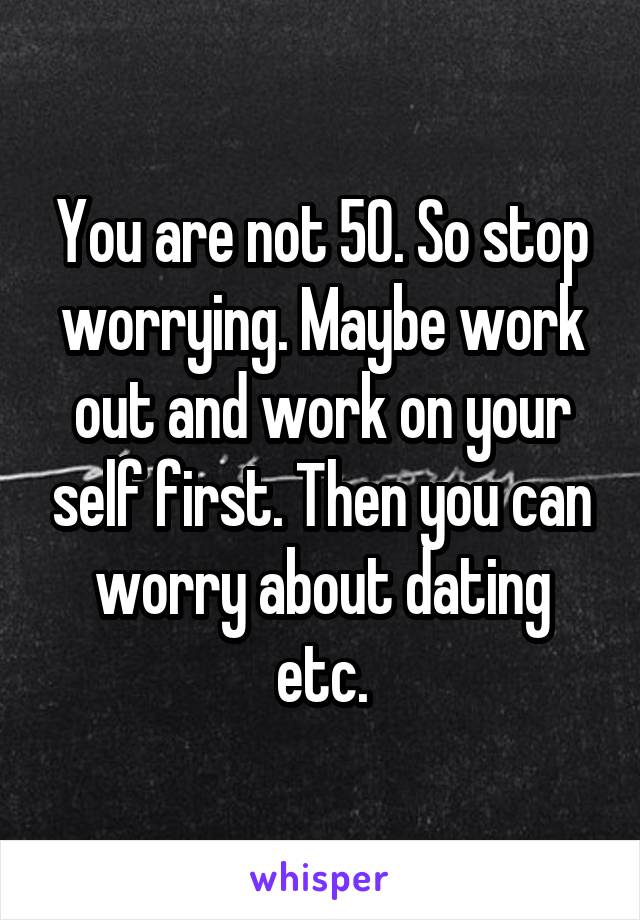 You are not 50. So stop worrying. Maybe work out and work on your self first. Then you can worry about dating etc.