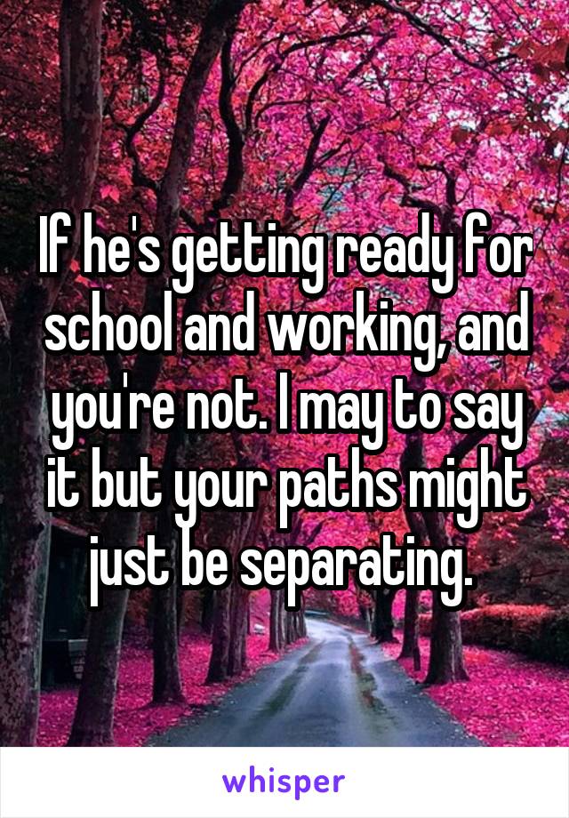 If he's getting ready for school and working, and you're not. I may to say it but your paths might just be separating. 