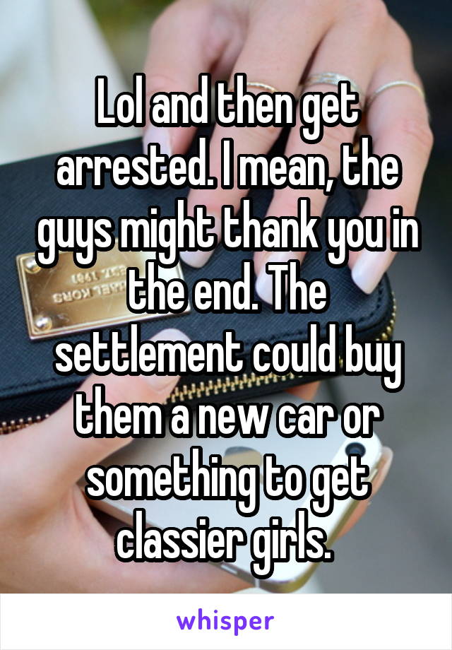 Lol and then get arrested. I mean, the guys might thank you in the end. The settlement could buy them a new car or something to get classier girls. 