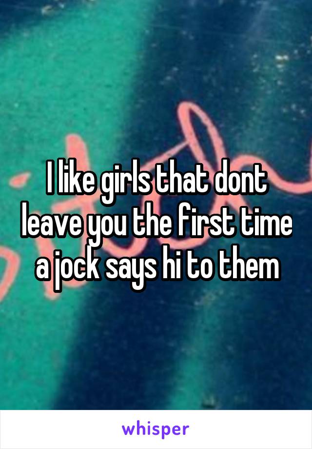 I like girls that dont leave you the first time a jock says hi to them