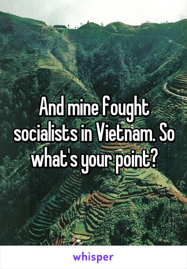 And mine fought socialists in Vietnam. So what's your point?