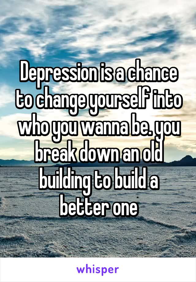 Depression is a chance to change yourself into who you wanna be. you break down an old building to build a better one