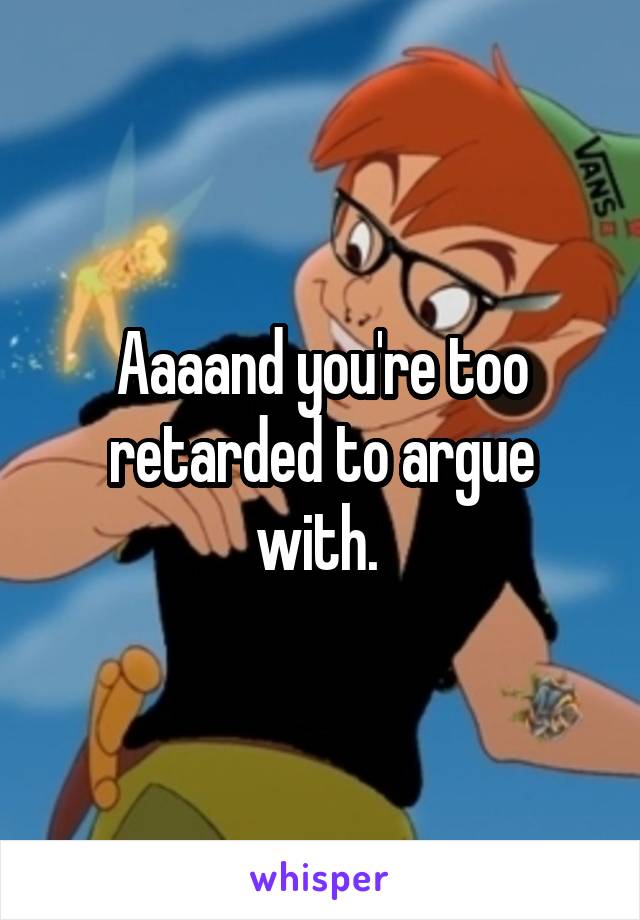 Aaaand you're too retarded to argue with. 