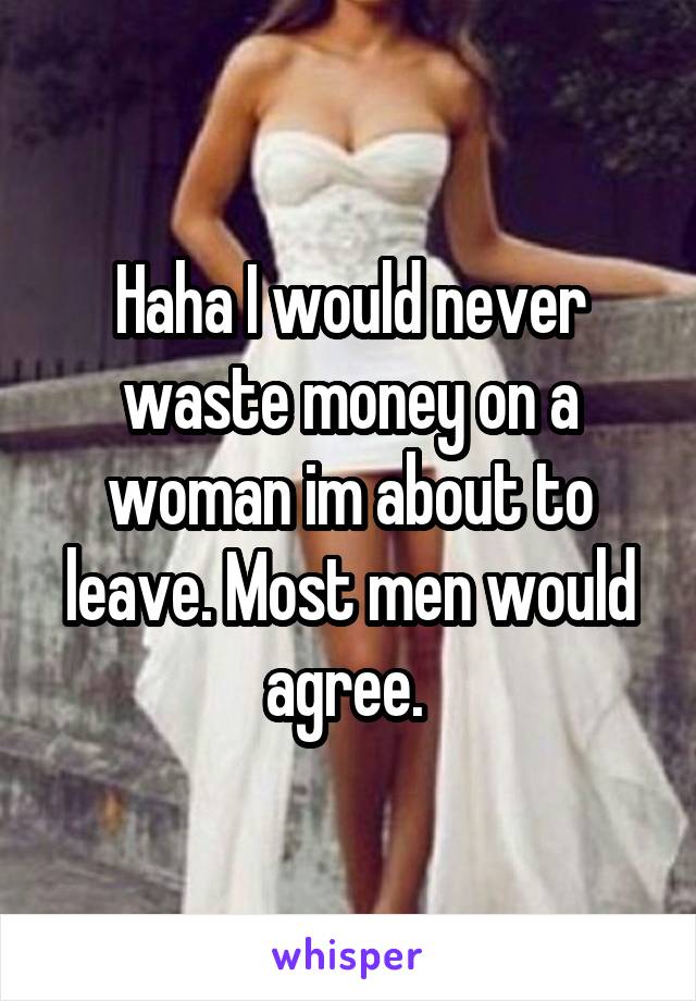 Haha I would never waste money on a woman im about to leave. Most men would agree. 