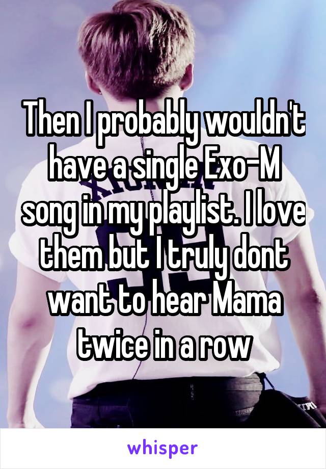 Then I probably wouldn't have a single Exo-M song in my playlist. I love them but I truly dont want to hear Mama twice in a row