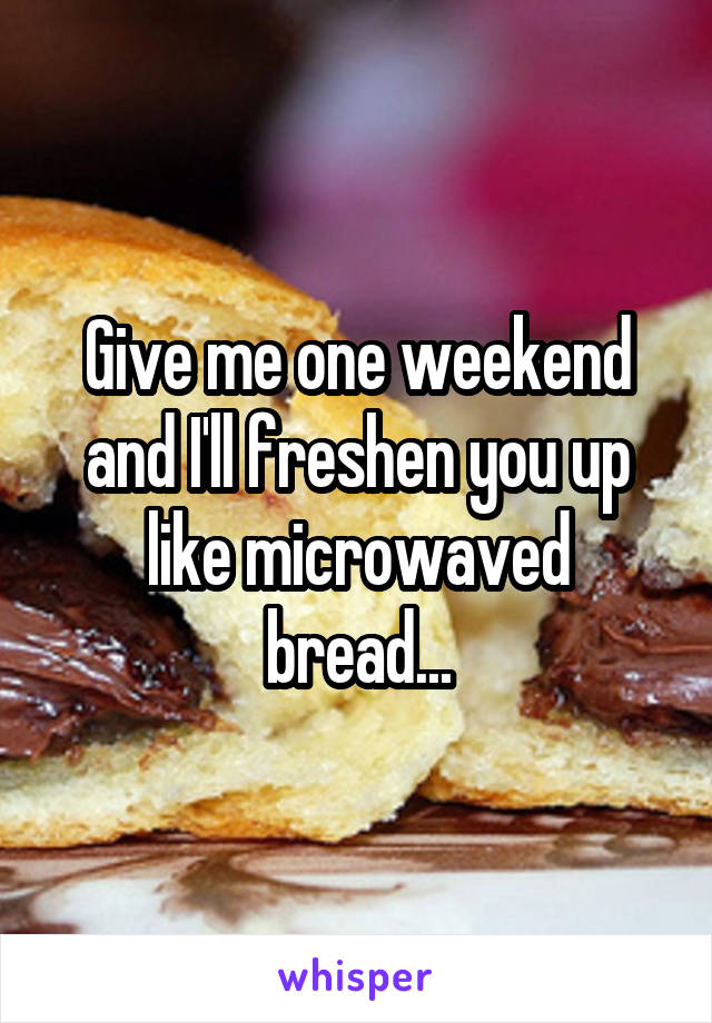 Give me one weekend and I'll freshen you up like microwaved bread...