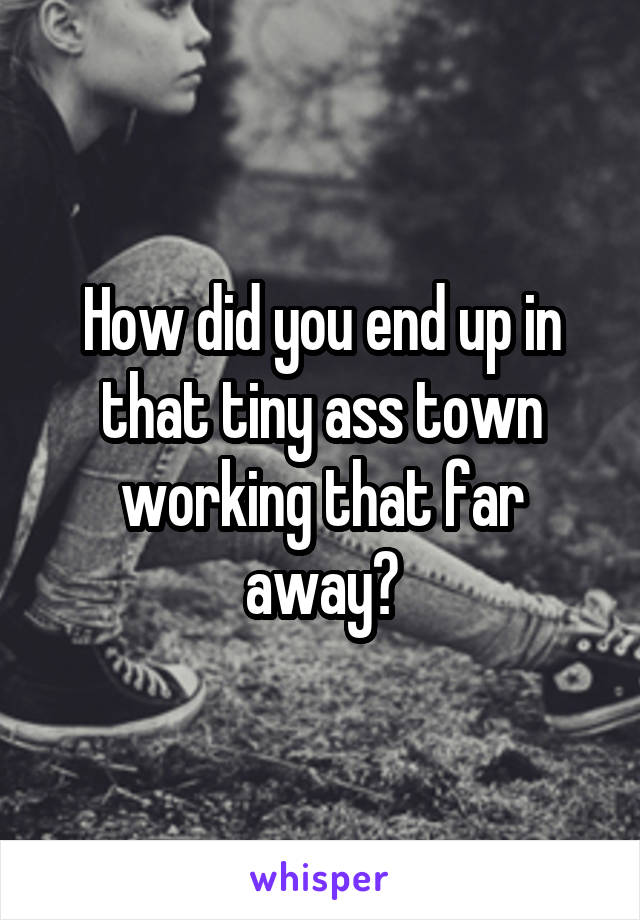 How did you end up in that tiny ass town working that far away?